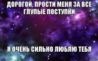 Дорогой, прости меня за все глупые поступки я очень сильно люблю тебя :*