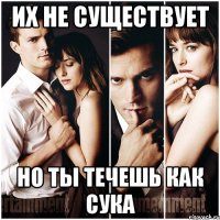 Их не существует Но ты течешь как Сука