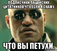 Подписчики Пацанских Цитатников,что если я скажу ЧТО ВЫ ПЕТУХИ.