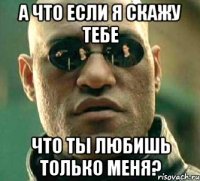 а что если я скажу тебе что ты любишь только меня?