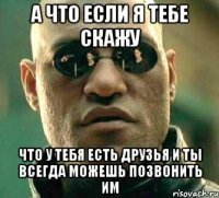 А что если я тебе скажу Что у тебя есть друзья и ты всегда можешь позвонить им