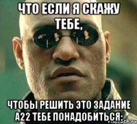 Что если я скажу тебе, чтобы решить это задание А22 тебе понадобиться: