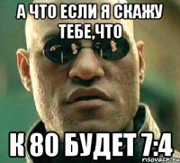 А ЧТО ЕСЛИ Я СКАЖУ ТЕБЕ,ЧТО К 80 БУДЕТ 7:4