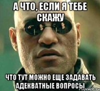 а что, если я тебе скажу что тут можно еще задавать адекватные вопросы