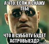 а что, если я скажу тебе что в субботу будет астровыезд?