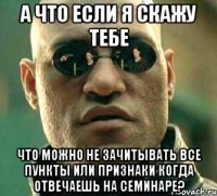 А что если я скажу тебе что можно не зачитывать все пункты или признаки когда отвечаешь на семинаре?