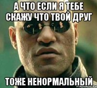 а что если я тебе скажу что твой друг ТОЖЕ НЕНОРМАЛЬНЫЙ