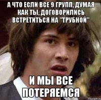 А что если все 9 групп, думая как ты, договорились встретиться на "Трубной" И мы все потеряемся