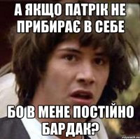 а якщо Патрік не прибирає в себе бо в мене постійно бардак?