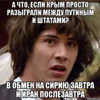 А что, если Крым просто разыграли между Путиным и штатами? В обмен на Сирию завтра и Иран послезавтра