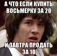 А что если купить восьмерку за 20 И завтра продать за 10