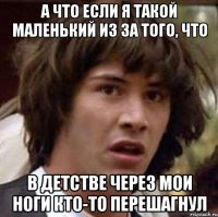 А ЧТО ЕСЛИ Я ТАКОЙ МАЛЕНЬКИЙ ИЗ ЗА ТОГО, ЧТО В ДЕТСТВЕ ЧЕРЕЗ МОИ НОГИ КТО-ТО ПЕРЕШАГНУЛ