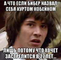 А что если бибер назвал себя Куртом Кобейном лишь потому что хочет застрелится в 27 лет...