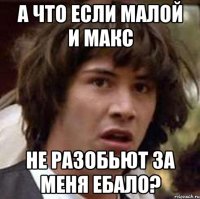 А ЧТО ЕСЛИ МАЛОЙ И МАКС НЕ РАЗОБЬЮТ ЗА МЕНЯ ЕБАЛО?