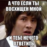 А что если ты восхищен мной и тебе нечего ответить