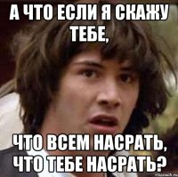 А что если я скажу тебе, что всем насрать, что тебе насрать?