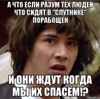 а что если разум тех людей что сидят в "спутнике" порабощен и они ждут когда мы их спасём!?