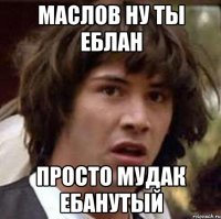 МАСЛОВ НУ ТЫ ЕБЛАН ПРОСТО МУДАК ЕБАНУТЫЙ