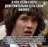 А что, если у него действительно есть свой бизнес, , но он не умеет считать, поэтому этот бизнес сейчас находится в параллельном измерении, и чтобы он материализовался в этом ему просто нужно было собрать как можно больше народу?