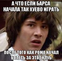 а что если барса начала так хуево играть после того как рома начал болеть за этот клуб