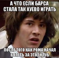 а что если барса стала так хуево играть после того как рома начал болеть за этот клуб