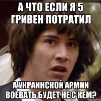 а что если я 5 гривен потратил А Украинской армии воевать будет не с кем?