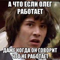 А что если олег работает даже когда он говорит что не работает