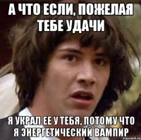 А что если, пожелая тебе удачи я украл ее у тебя, потому что я энергетический вампир