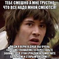 тебе смешно а мне грустно что все надо мной смеются! люди я верю в душе вы очень хорошие!!Пожалуйста перестаньте заниматься этой ерундой!И помогайте больным и старым людям!!!