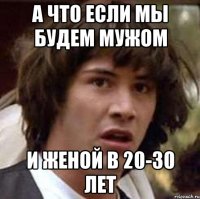 А что если мы будем мужом И женой в 20-30 лет