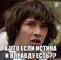  а что если Истина и вправду Есть??