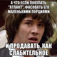 А что если покупать "Атлант", фасовать его маленькими порциями и продавать, как слабительное