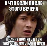 а что если после этого вечера я начну постить в тви такую же муть как и дуся