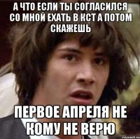 а что если ты согласился со мной ехать в кст а потом скажешь первое апреля не кому не верю