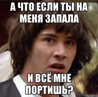 а что если ты на меня запала и всё мне портишь?