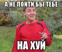 А НЕ ПОЙТИ БЫ ТЕБЕ НА ХУЙ