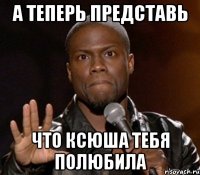 а теперь представь что Ксюша тебя полюбила