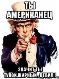 Ты Американец значит ты тупой,жирный , дебил !