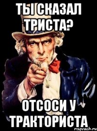 Ты сказал триста? Отсоси у тракториста