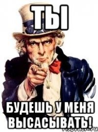 ТЫ Будешь у меня высасывать!