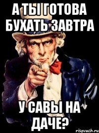 А ты готова бухать завтра у Савы на даче?