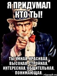 Я придумал кто ты! Ты умная, красивая, высокая, стройная, интересная, общительная, понимающая.