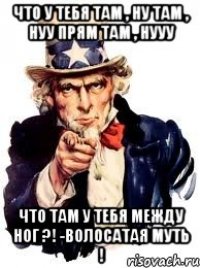 Что у тебя там , ну там , нуу прям там , нууу Что там у тебя между ног ?! -Волосатая муть !