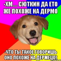 -хм.... Сюткин да ето же похоже на дермо -что ты такое говоришь оно похоже на дермецо!