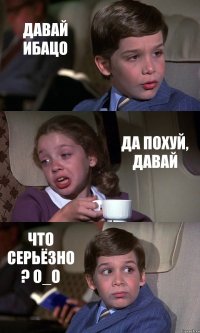 ДАВАЙ ИБАЦО ДА ПОХУЙ, ДАВАЙ ЧТО СЕРЬЁЗНО ? О_О