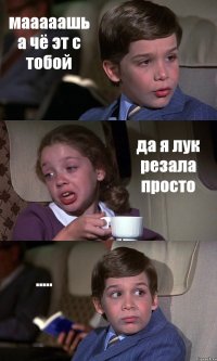 мааааашь а чё эт с тобой да я лук резала просто .....