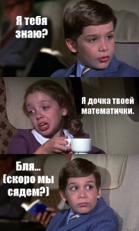 Я тебя знаю? Я дочка твоей математички. Бля... (скоро мы сядем?)