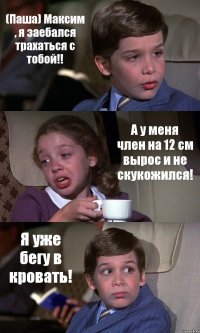 (Паша) Максим , я заебался трахаться с тобой!! А у меня член на 12 см вырос и не скукожился! Я уже бегу в кровать!