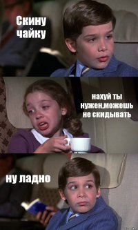 Скину чайку нахуй ты нужен,можешь не скидывать ну ладно