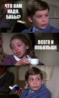 ЧТО ВАМ НАДО, БАБЫ? ВСЕГО И ПОБОЛЬШЕ 